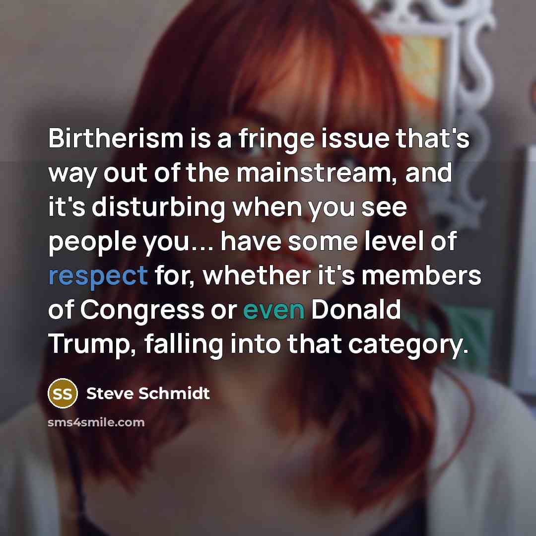 “Birtherism is a fringe issue that's way out of the mainstream, and it's disturbing when you see people you... have some level of respect for, whether it's members of Congress or even Donald Trump, falling into that category.” quote by Steve Schmidt