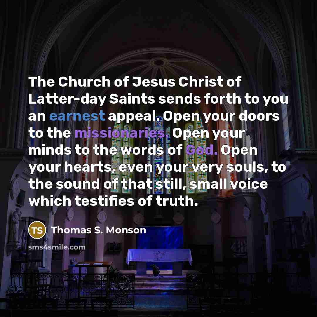 “The Church of Jesus Christ of Latter-day Saints sends forth to you an earnest appeal. Open your doors to the missionaries. Open your minds to the words of God. Open your hearts, even your very souls, to the sound of that still, small voice which testifies of truth.” quote by Thomas S. Monson
