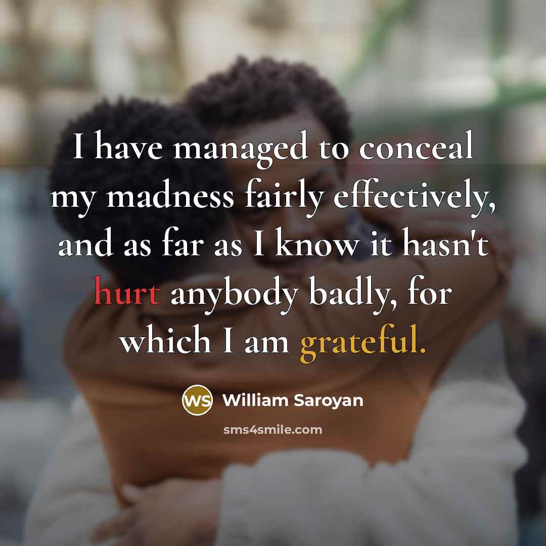 “I have managed to conceal my madness fairly effectively, and as far as I know it hasn't hurt anybody badly, for which I am grateful.” quote by William Saroyan