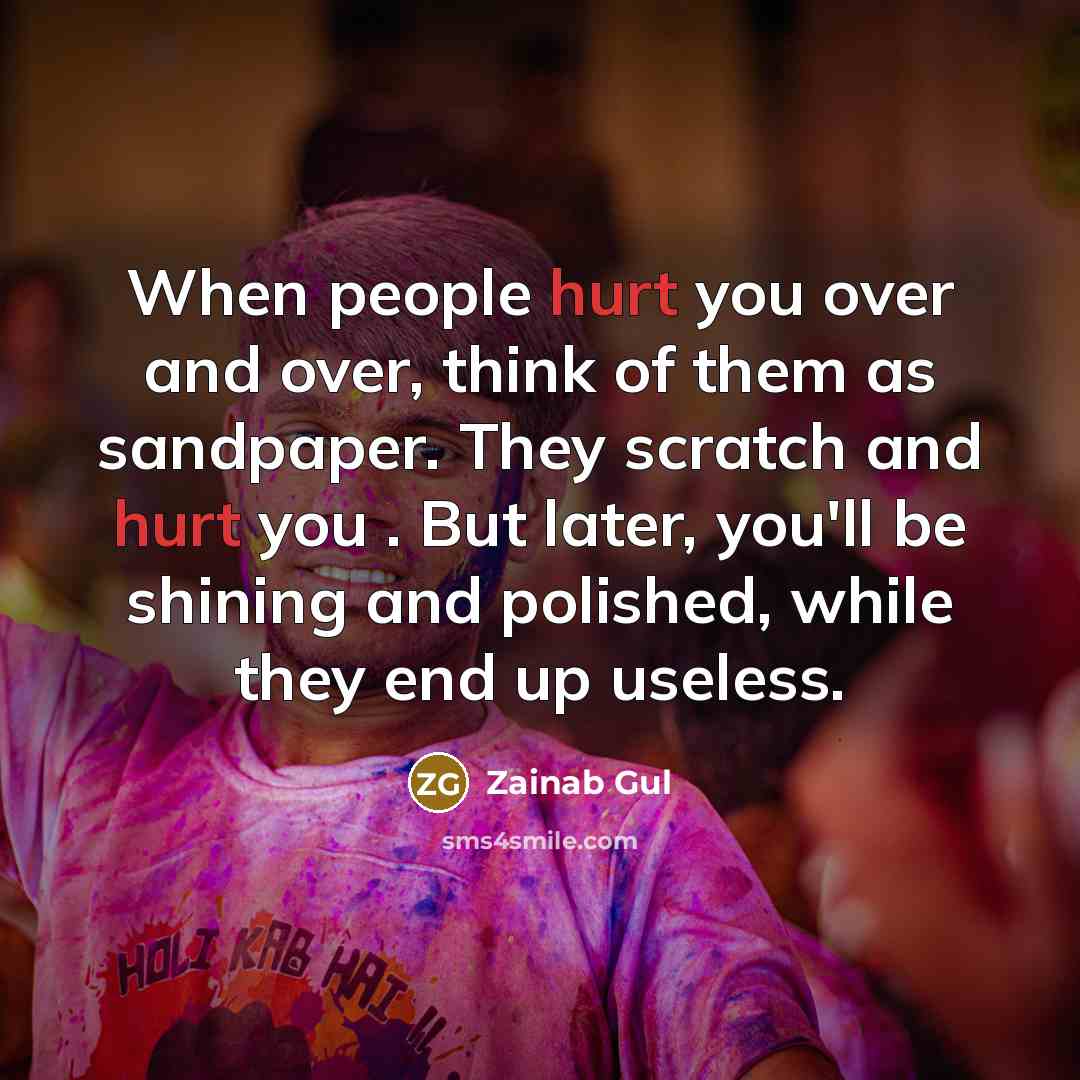 “When people hurt you over and over, think of them as sandpaper. They scratch and hurt you . But later, you'll be shining and polished, while they end up useless.” quote by Zainab Gul