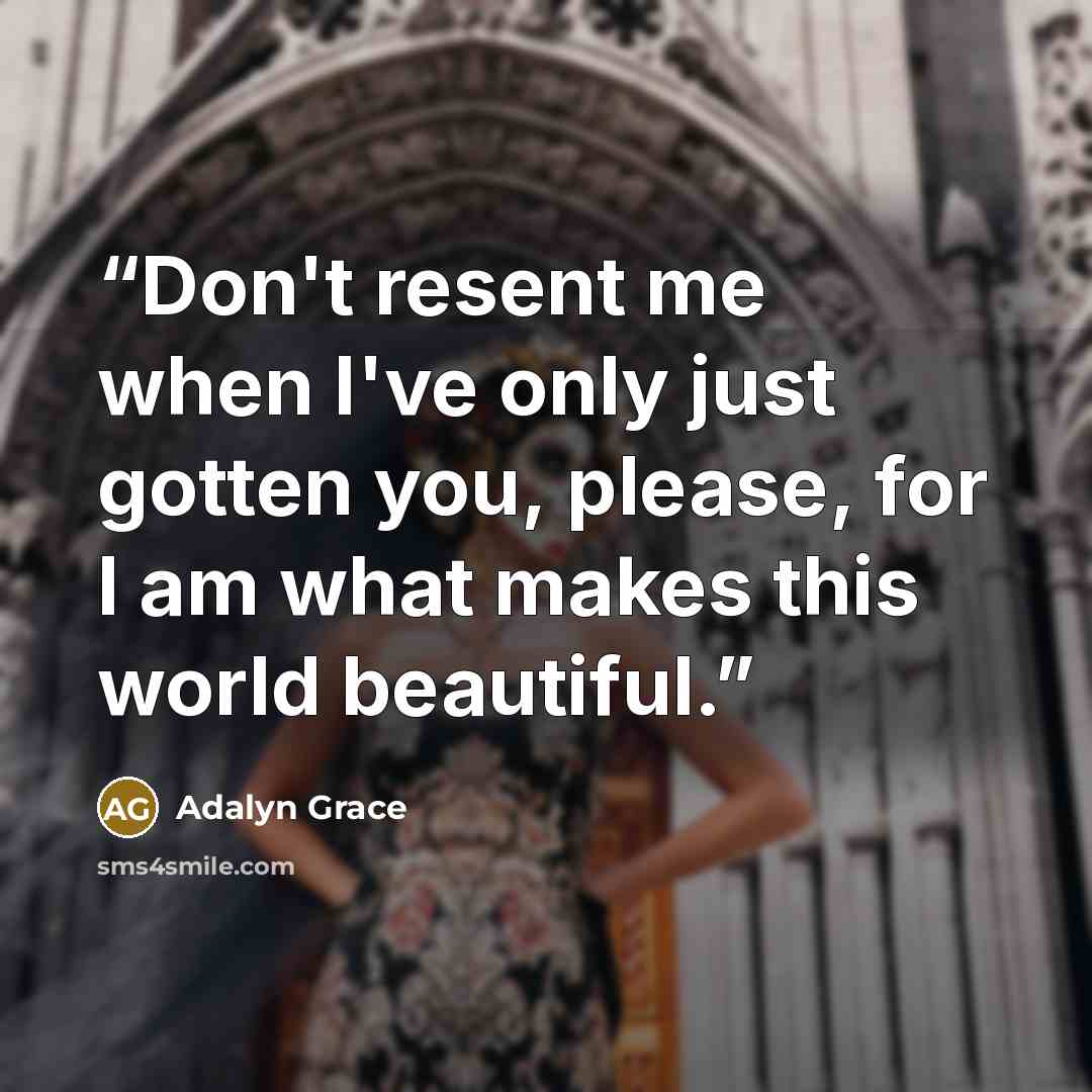 “Don't resent me when I've only just gotten you, please, for I am what makes this world beautiful.” quote by Adalyn Grace