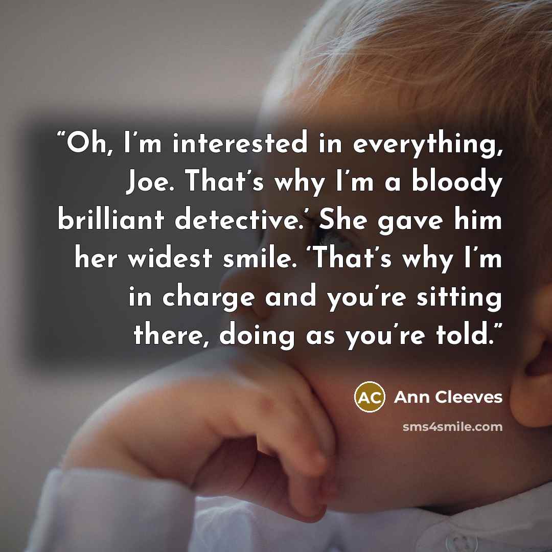 “Oh, I’m interested in everything, Joe. That’s why I’m a bloody brilliant detective.’ She gave him her widest smile. ‘That’s why I’m in charge and you’re sitting there, doing as you’re told.” quote by Ann Cleeves