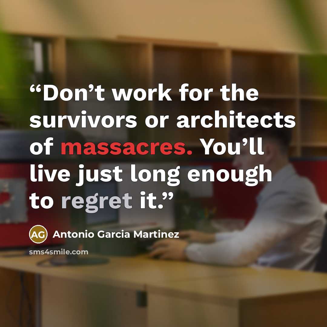 “Don’t work for the survivors or architects of massacres. You’ll live just long enough to regret it.” quote by Antonio Garcia Martinez