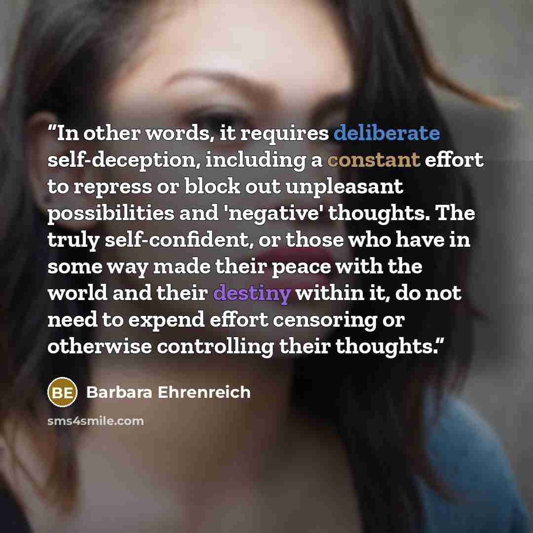 “In other words, it requires deliberate self-deception, including a constant effort to repress or block out unpleasant possibilities and 'negative' thoughts. The truly self-confident, or those who have in some way made their peace with the world and their destiny within it, do not need to expend…” quote by Barbara Ehrenreich