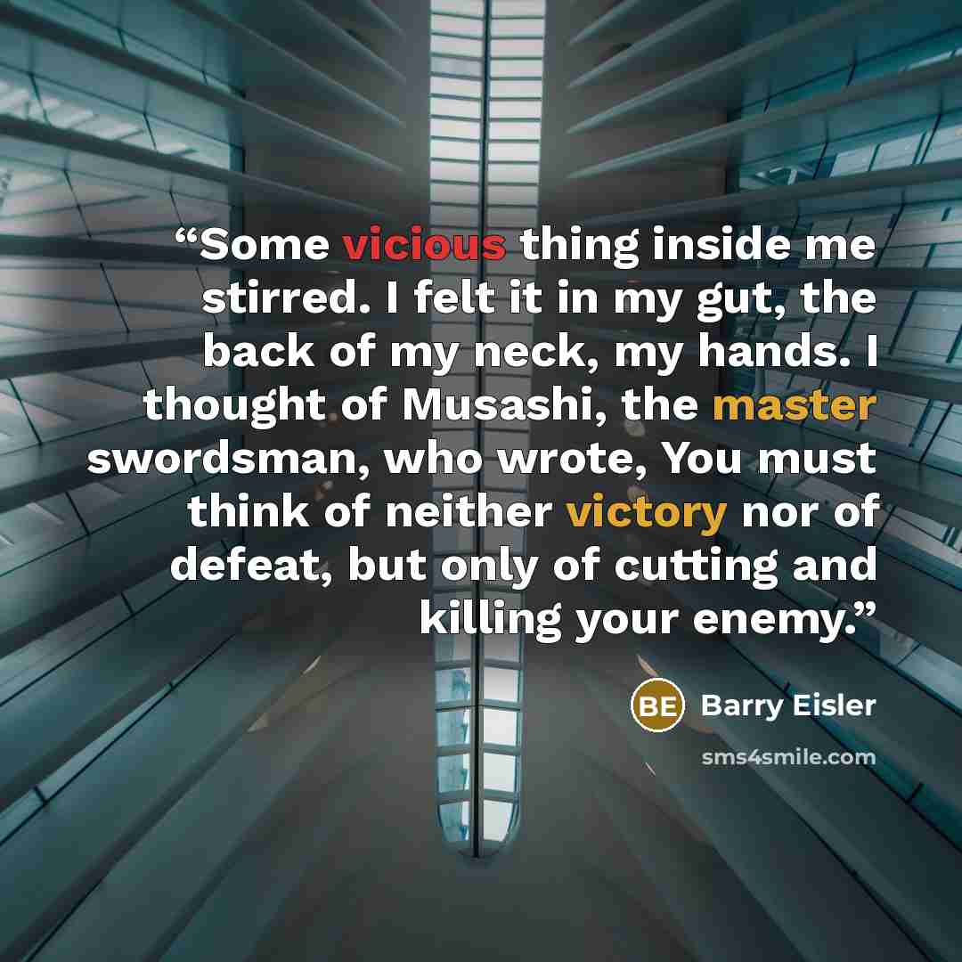 “Some vicious thing inside me stirred. I felt it in my gut, the back of my neck, my hands. I thought of Musashi, the master swordsman, who wrote, You must think of neither victory nor of defeat, but only of cutting and killing your enemy.” quote by Barry Eisler