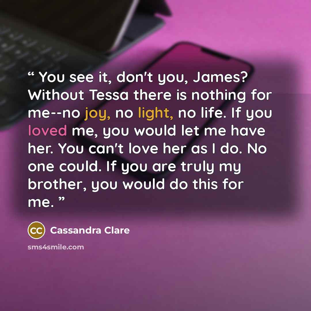 “You see it, don't you, James? Without Tessa there is nothing for me--no joy, no light, no life. If you loved me, you would let me have her. You can't love her as I do. No one could. If you are truly my brother, you would do this for me.” quote by Cassandra Clare