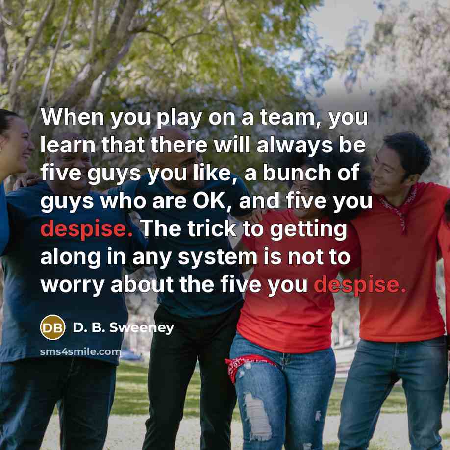 “When you play on a team, you learn that there will always be five guys you like, a bunch of guys who are OK, and five you despise. The trick to getting along in any system is not to worry about the five you despise.” quote by D. B. Sweeney