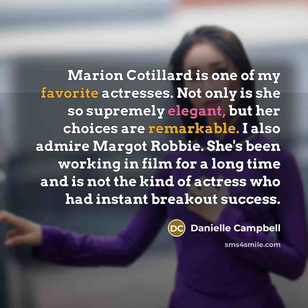 “Marion Cotillard is one of my favorite actresses. Not only is she so supremely elegant, but her choices are remarkable. I also admire Margot Robbie. She's been working in film for a long time and is not the kind of actress who had instant breakout success.” quote by Danielle Campbell