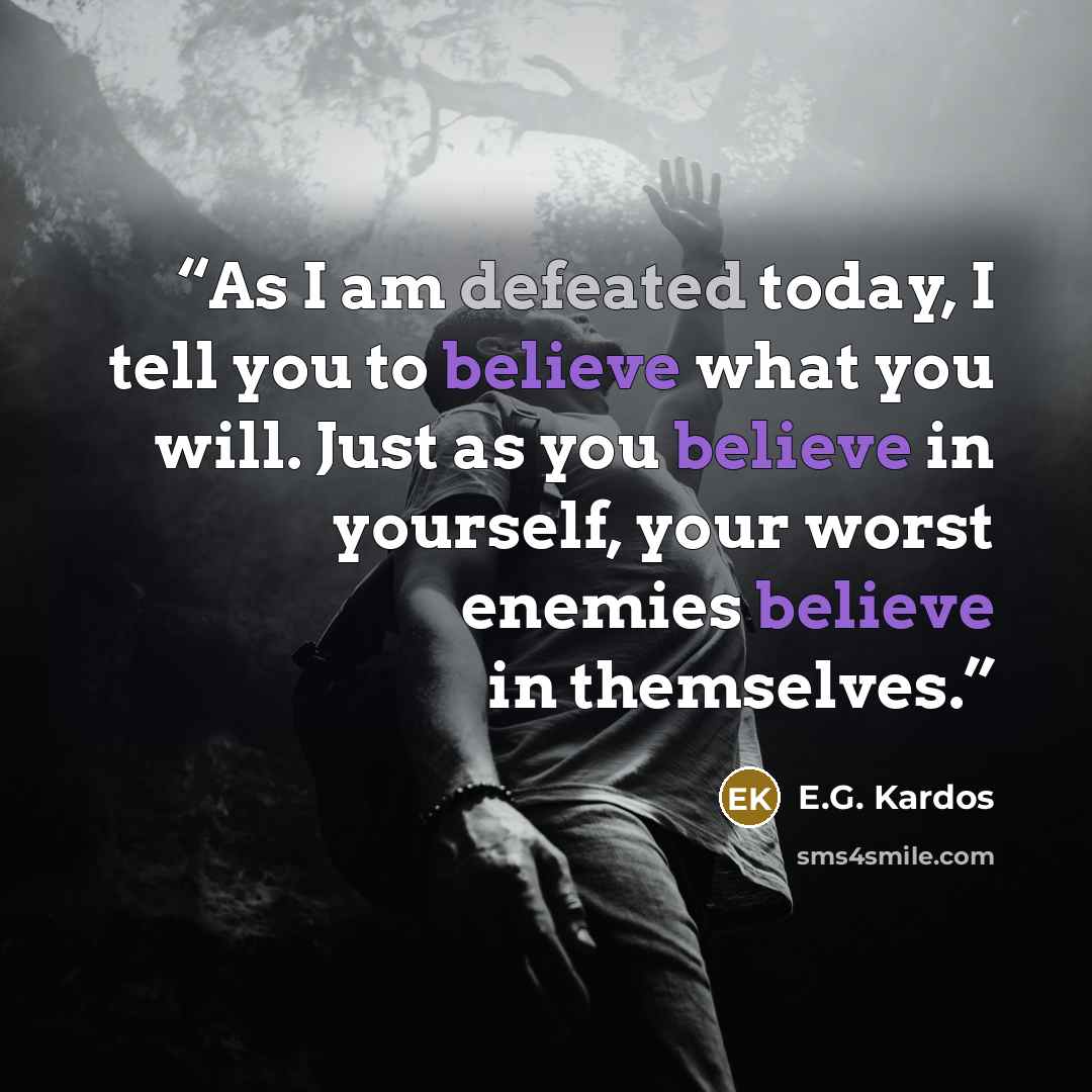 “As I am defeated today, I tell you to believe what you will. Just as you believe in yourself, your worst enemies believe in themselves.” quote by E.G. Kardos