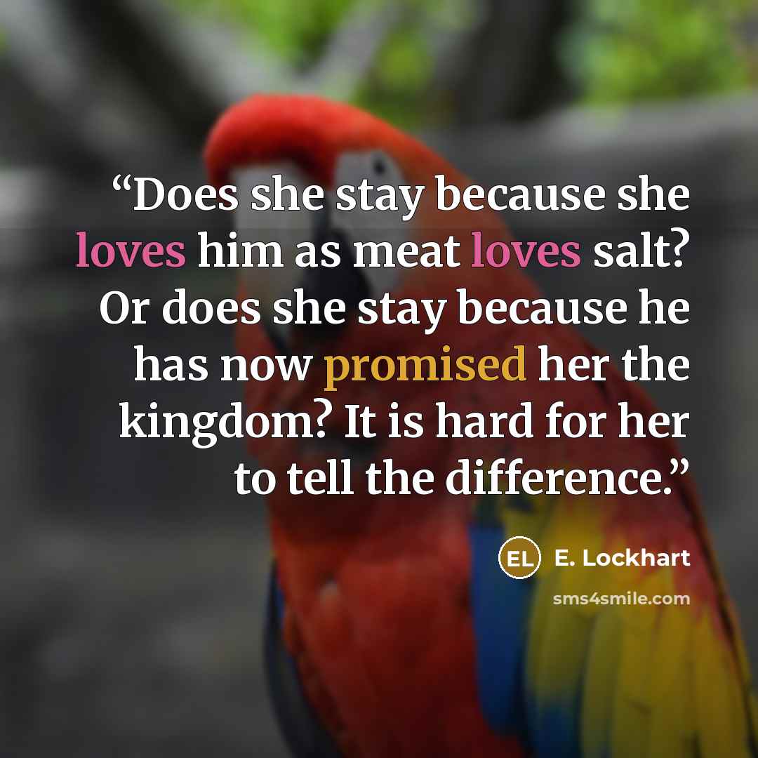 “Does she stay because she loves him as meat loves salt? Or does she stay because he has now promised her the kingdom? It is hard for her to tell the difference.” quote by E. Lockhart