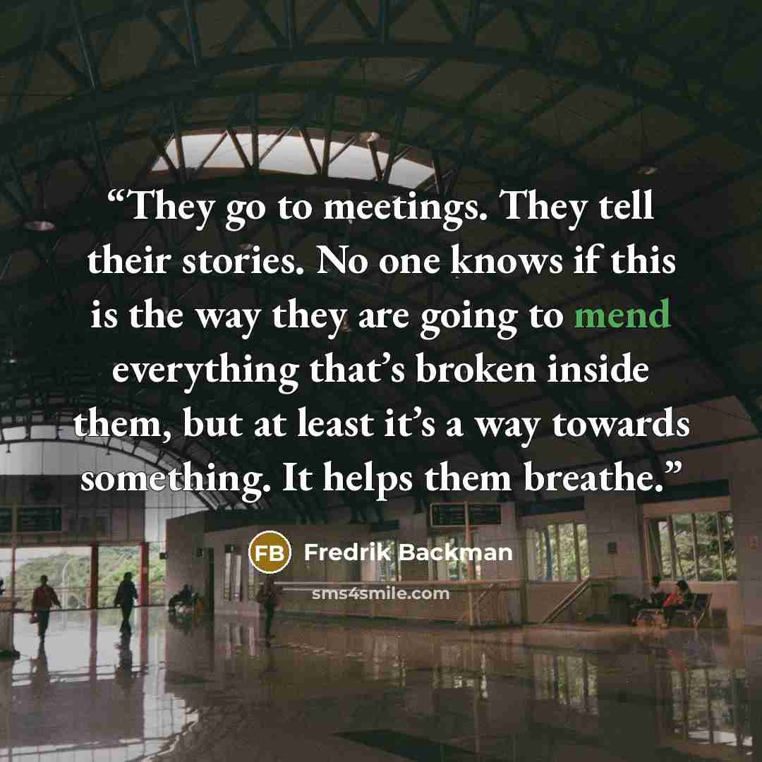 “They go to meetings. They tell their stories. No one knows if this is the way they are going to mend everything that’s broken inside them, but at least it’s a way towards something. It helps them breathe.” quote by Fredrik Backman