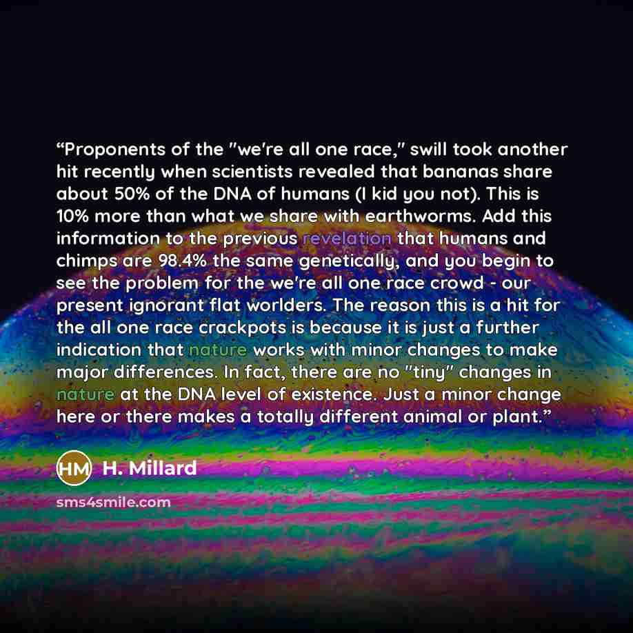 “Proponents of the "we're all one race," swill took another hit recently when scientists revealed that bananas share about 50% of the DNA of humans (I kid you not). This is 10% more than what we share with earthworms. Add this information to the previous revelation that humans and chimps are 98.4%…” quote by H. Millard