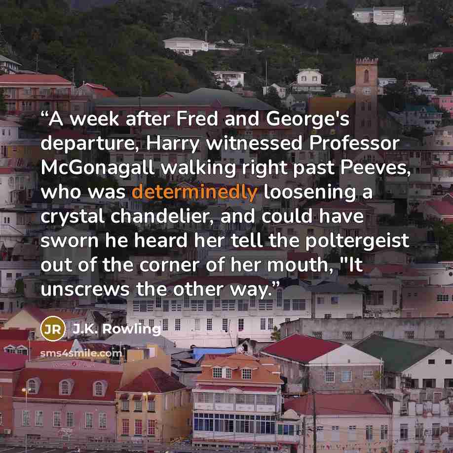 “A week after Fred and George's departure, Harry witnessed Professor McGonagall walking right past Peeves, who was determinedly loosening a crystal chandelier, and could have sworn he heard her tell the poltergeist out of the corner of her mouth, "It unscrews the other way.” quote by J.K. Rowling