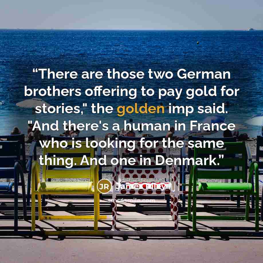 “There are those two German brothers offering to pay gold for stories," the golden imp said. "And there's a human in France who is looking for the same thing. And one in Denmark.” quote by James Riley