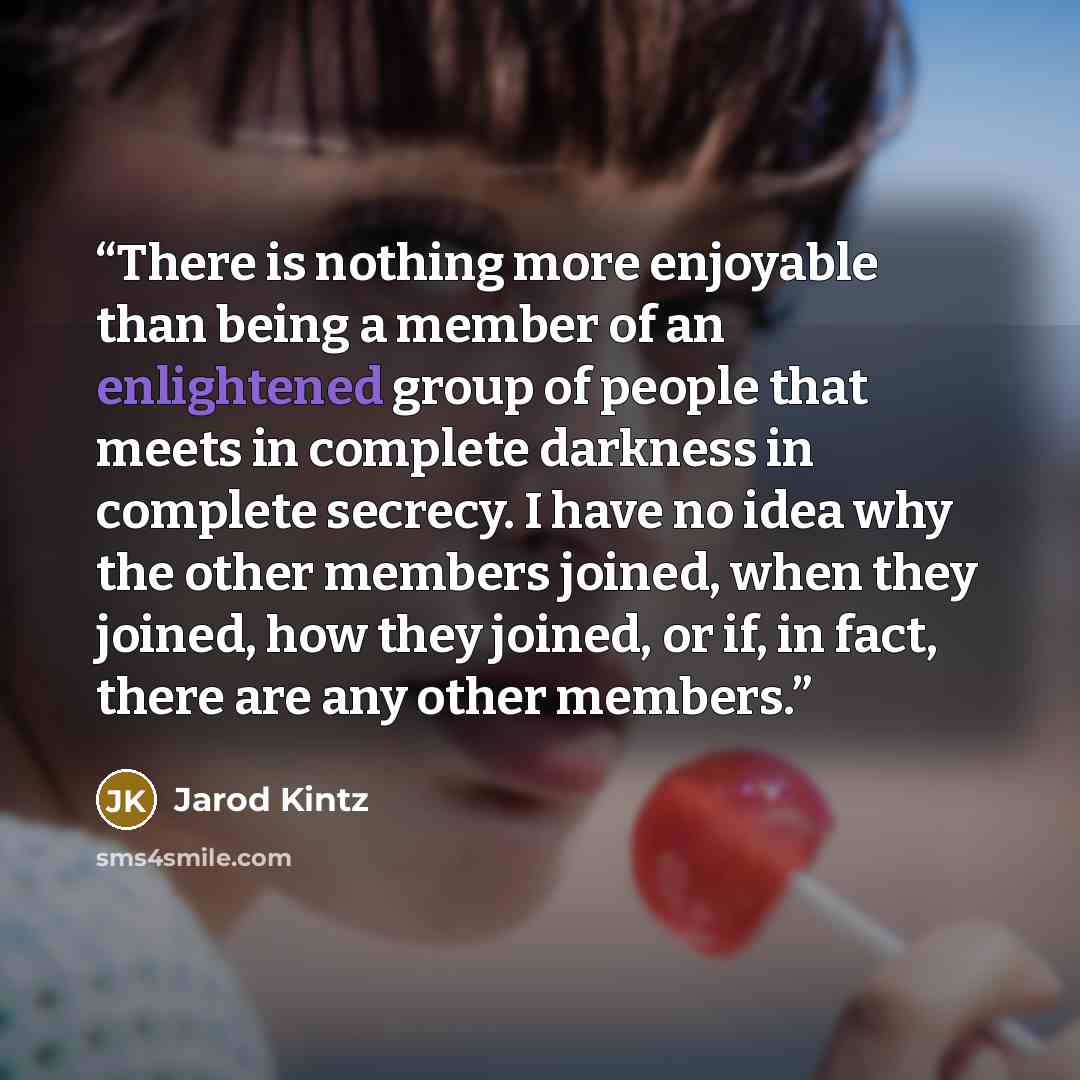 “There is nothing more enjoyable than being a member of an enlightened group of people that meets in complete darkness in complete secrecy. I have no idea why the other members joined, when they joined, how they joined, or if, in fact, there are any other members.” quote by Jarod Kintz
