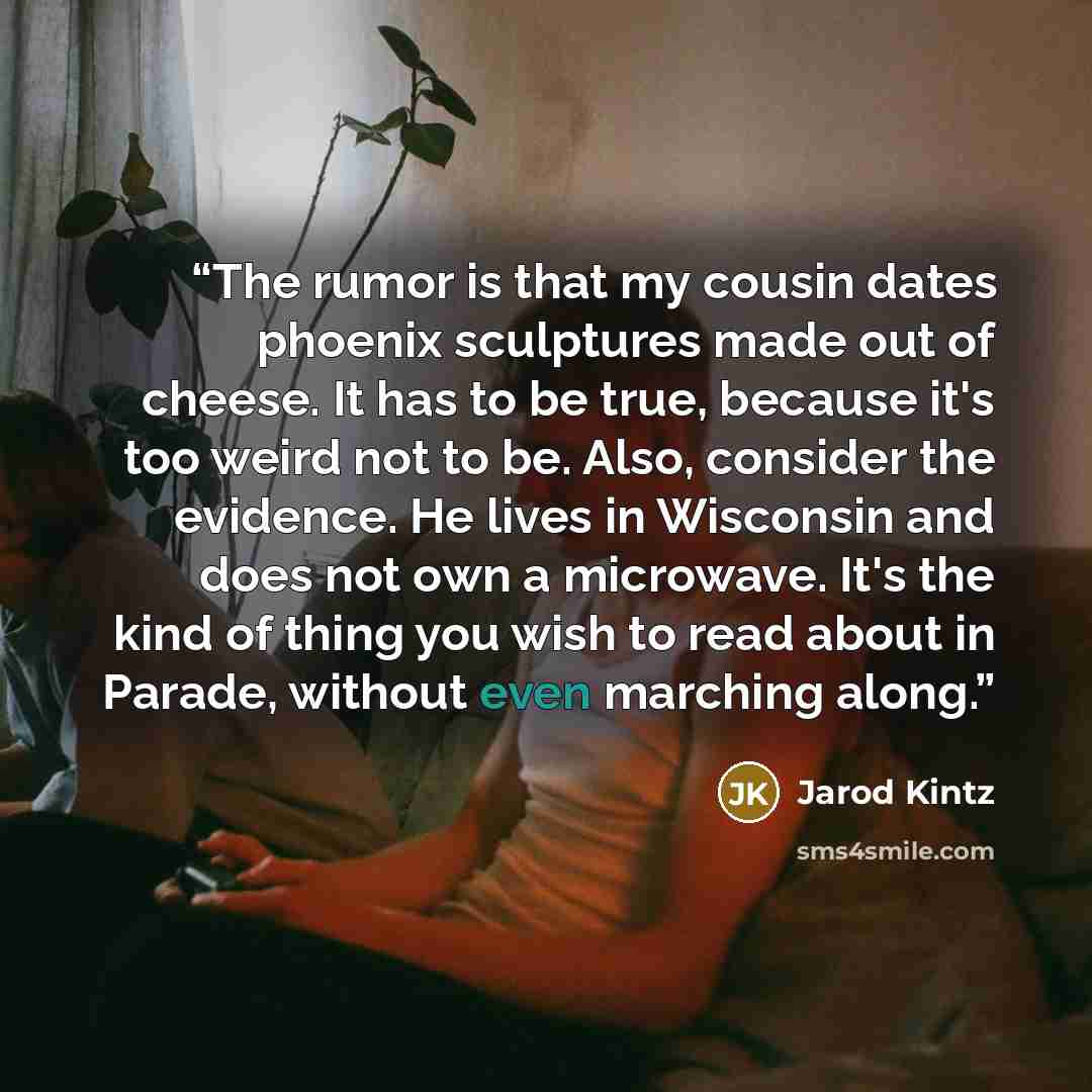 “The rumor is that my cousin dates phoenix sculptures made out of cheese. It has to be true, because it's too weird not to be. Also, consider the evidence. He lives in Wisconsin and does not own a microwave. It's the kind of thing you wish to read about in Parade, without even marching along.” quote by Jarod Kintz