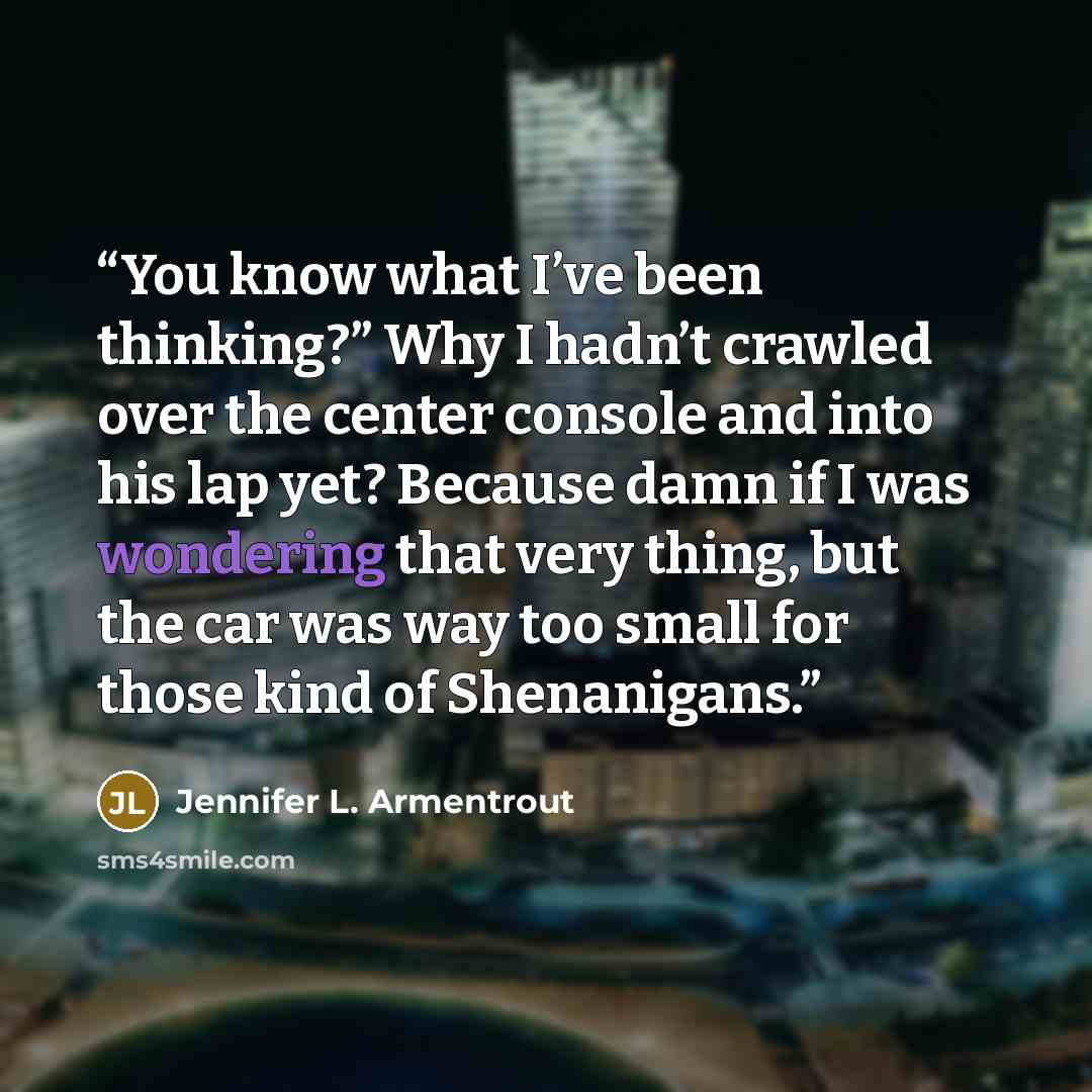 “You know what I’ve been thinking?” Why I hadn’t crawled over the center console and into his lap yet? Because damn if I was wondering that very thing, but the car was way too small for those kind of Shenanigans.” quote by Jennifer L. Armentrout