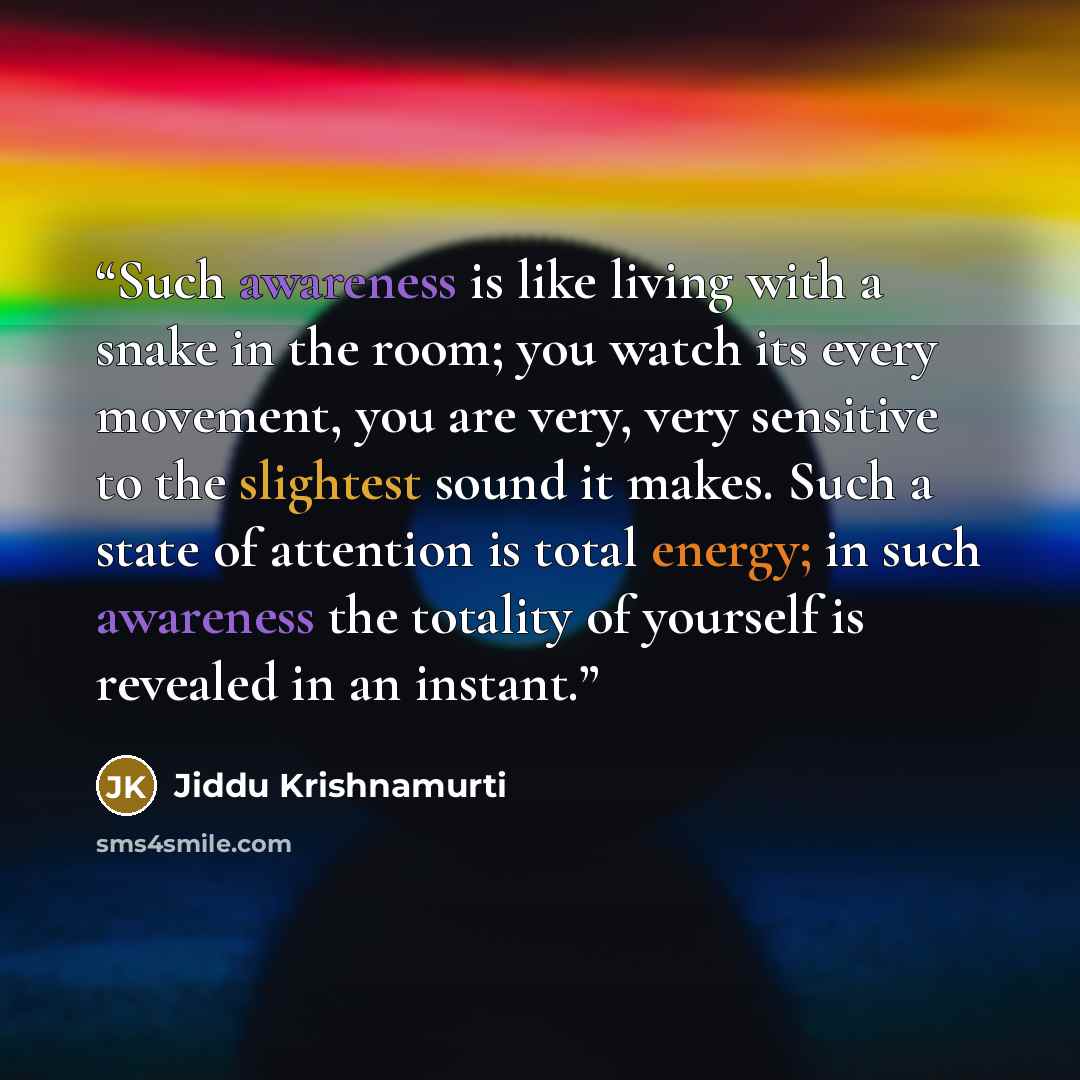 “Such awareness is like living with a snake in the room; you watch its every movement, you are very, very sensitive to the slightest sound it makes. Such a state of attention is total energy; in such awareness the totality of yourself is revealed in an instant.” quote by Jiddu Krishnamurti