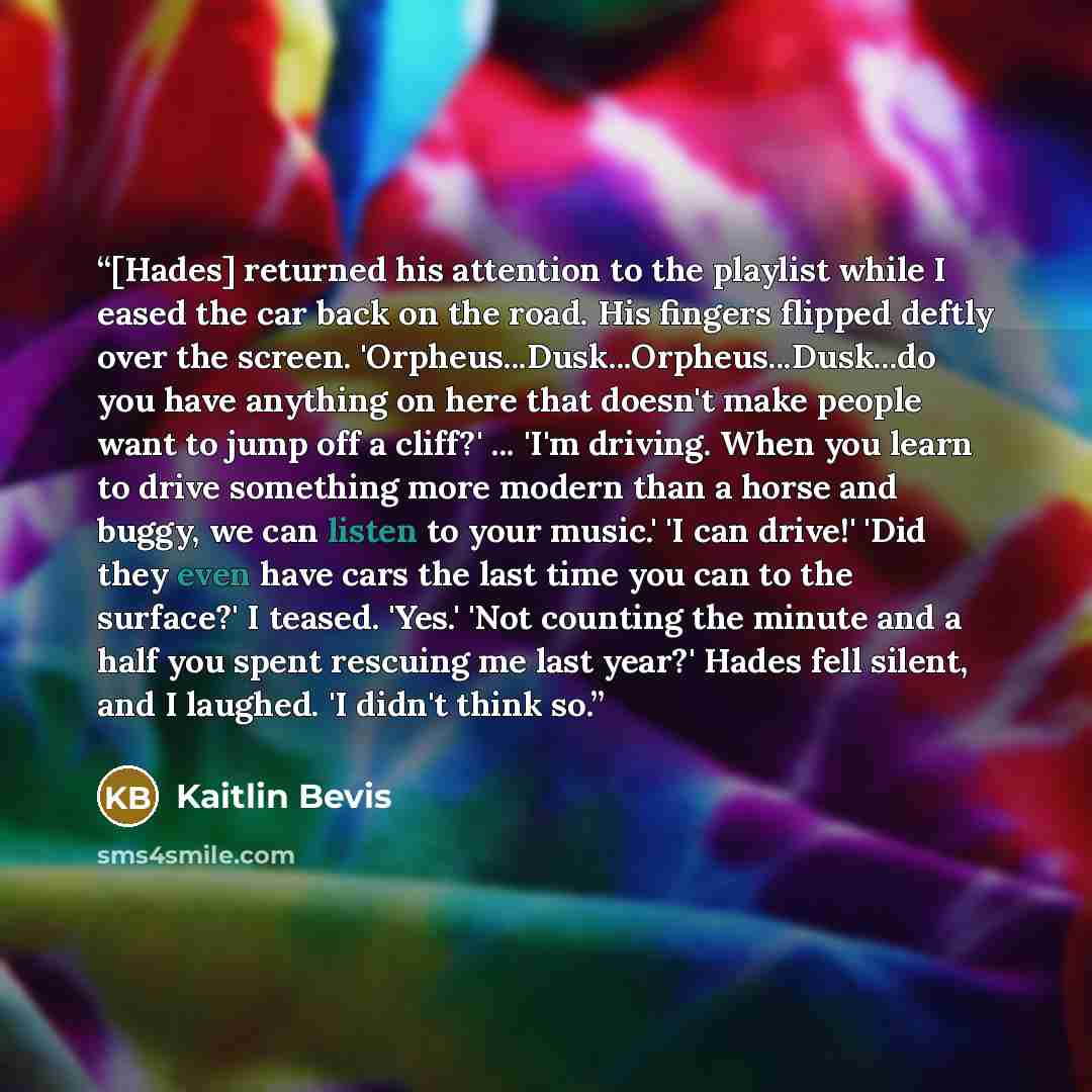 “[Hades] returned his attention to the playlist while I eased the car back on the road. His fingers flipped deftly over the screen. 'Orpheus...Dusk...Orpheus...Dusk...do you have anything on here that doesn't make people want to jump off a cliff?' ... 'I'm driving. When you learn to drive something…” quote by Kaitlin Bevis