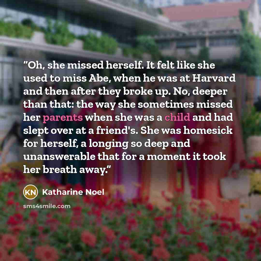 “Oh, she missed herself. It felt like she used to miss Abe, when he was at Harvard and then after they broke up. No, deeper than that: the way she sometimes missed her parents when she was a child and had slept over at a friend's. She was homesick for herself, a longing so deep and unanswerable…” quote by Katharine Noel