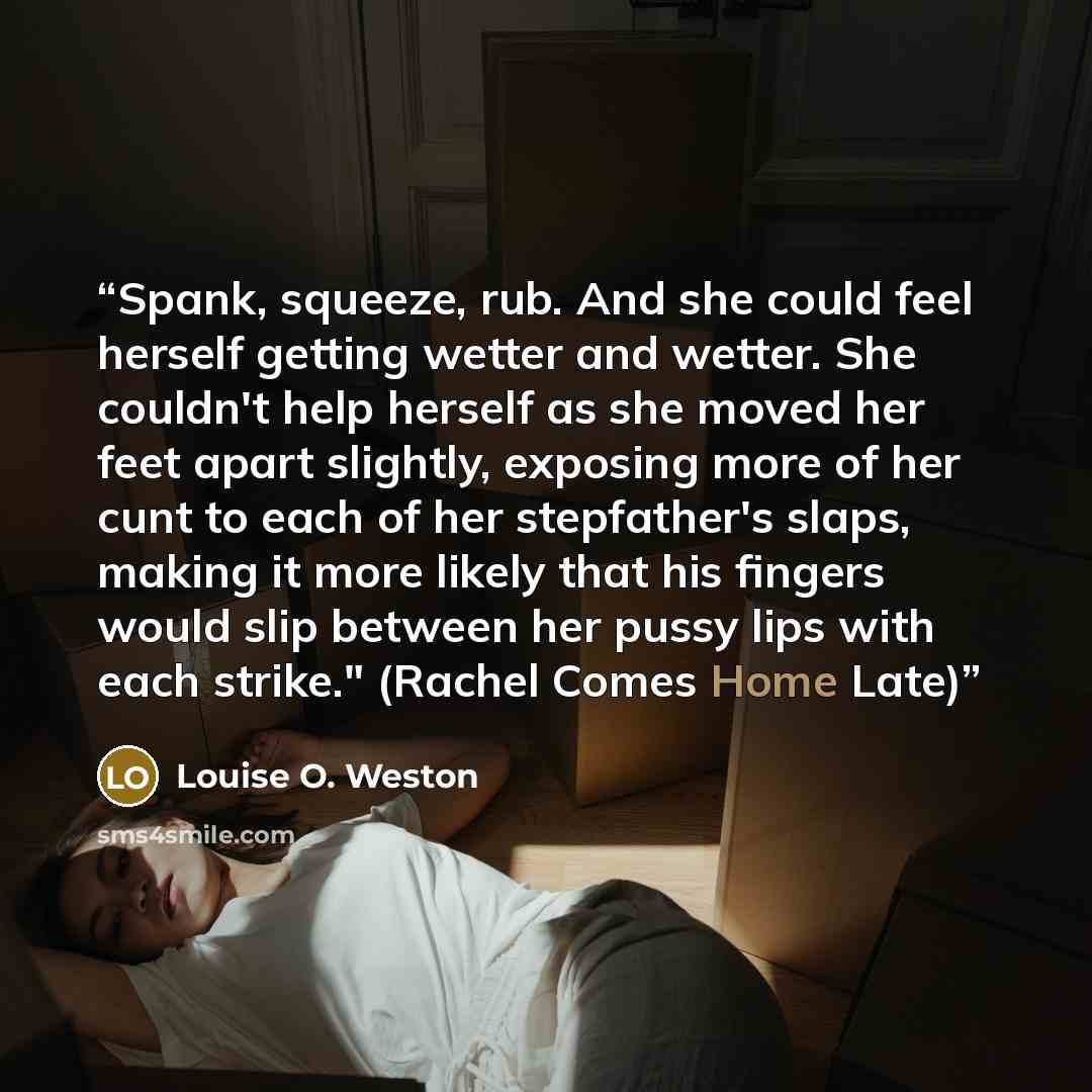“Spank, squeeze, rub. And she could feel herself getting wetter and wetter. She couldn't help herself as she moved her feet apart slightly, exposing more of her cunt to each of her stepfather's slaps, making it more likely that his fingers would slip between her pussy lips with each strike."…” quote by Louise O. Weston