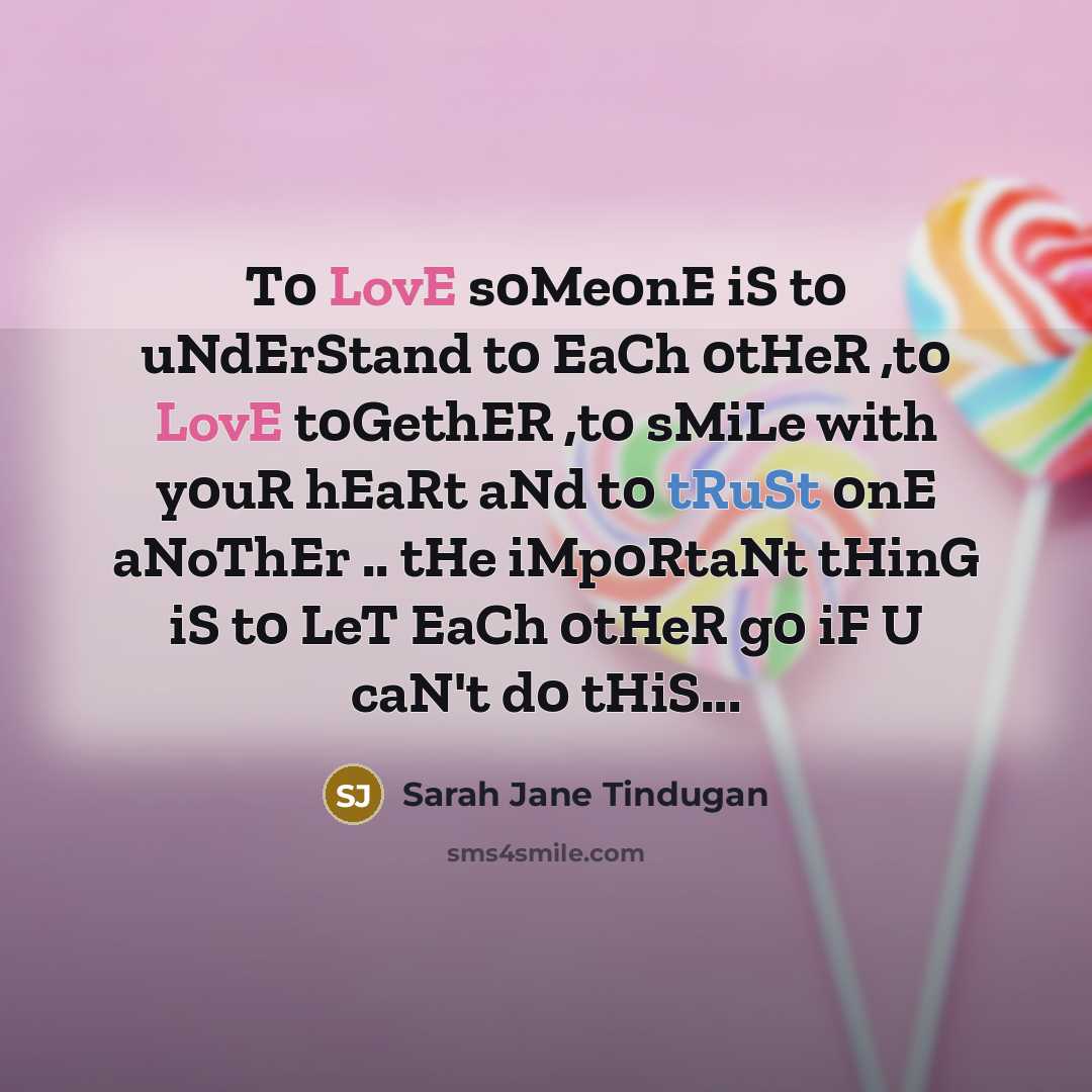 “T0 LovE s0Me0nE iS t0 uNdErStand t0 EaCh 0tHeR ,t0 LovE t0GethER ,t0 sMiLe with y0uR hEaRt aNd t0 tRuSt 0nE aNoThEr .. tHe iMp0RtaNt tHinG iS t0 LeT EaCh 0tHeR g0 iF U caN't d0 tHiS...” quote by Sarah Jane Tindugan