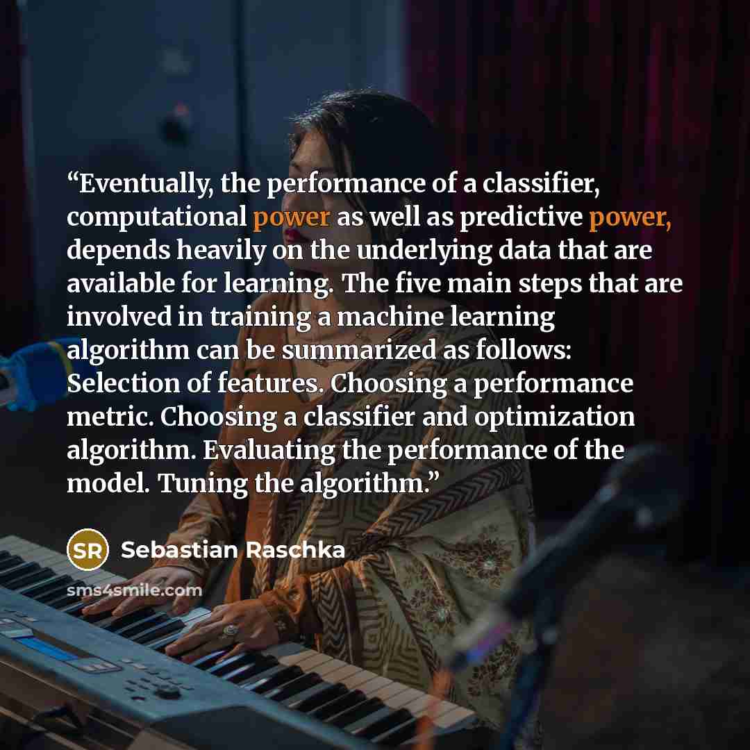 “Eventually, the performance of a classifier, computational power as well as predictive power, depends heavily on the underlying data that are available for learning. The five main steps that are involved in training a machine learning algorithm can be summarized as follows: Selection of features…” quote by Sebastian Raschka