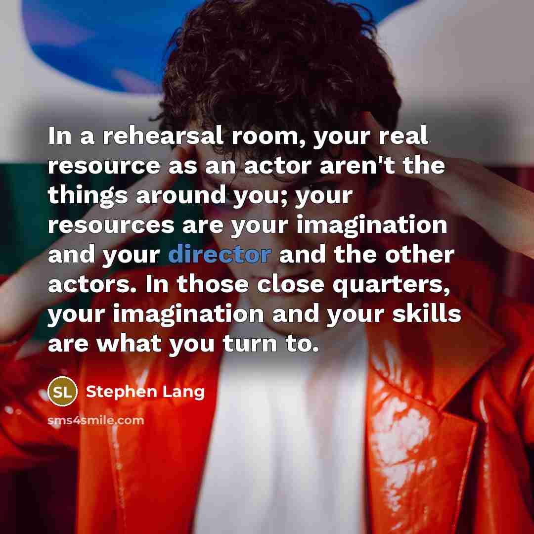“In a rehearsal room, your real resource as an actor aren't the things around you; your resources are your imagination and your director and the other actors. In those close quarters, your imagination and your skills are what you turn to.” quote by Stephen Lang