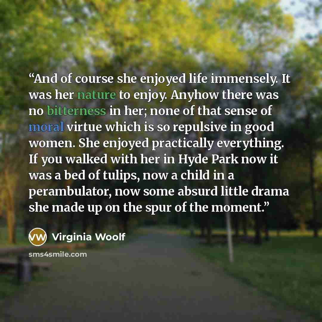 “And of course she enjoyed life immensely. It was her nature to enjoy. Anyhow there was no bitterness in her; none of that sense of moral virtue which is so repulsive in good women. She enjoyed practically everything. If you walked with her in Hyde Park now it was a bed of tulips, now a child in a…” quote by Virginia Woolf