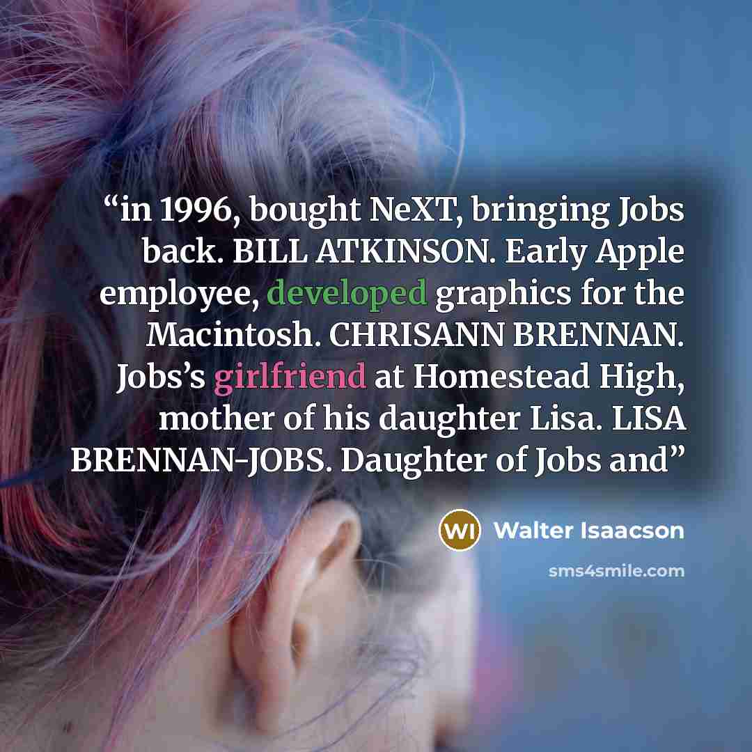 “in 1996, bought NeXT, bringing Jobs back. BILL ATKINSON. Early Apple employee, developed graphics for the Macintosh. CHRISANN BRENNAN. Jobs’s girlfriend at Homestead High, mother of his daughter Lisa. LISA BRENNAN-JOBS. Daughter of Jobs and” quote by Walter Isaacson
