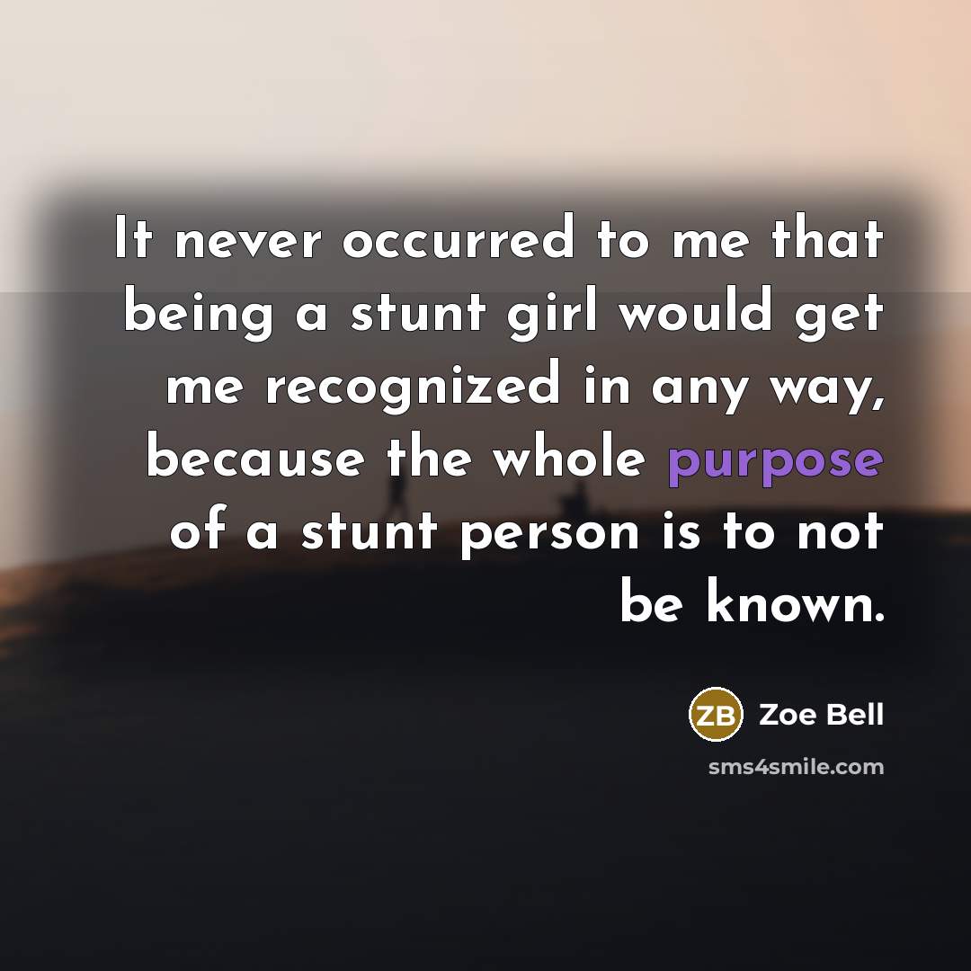 “It never occurred to me that being a stunt girl would get me recognized in any way, because the whole purpose of a stunt person is to not be known.” quote by Zoe Bell