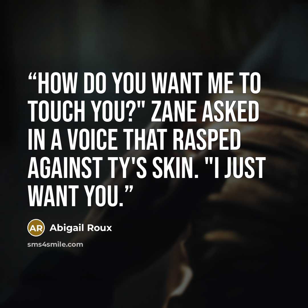 “How do you want me to touch you?" Zane asked in a voice that rasped against Ty's skin. "I just want you.” quote by Abigail Roux