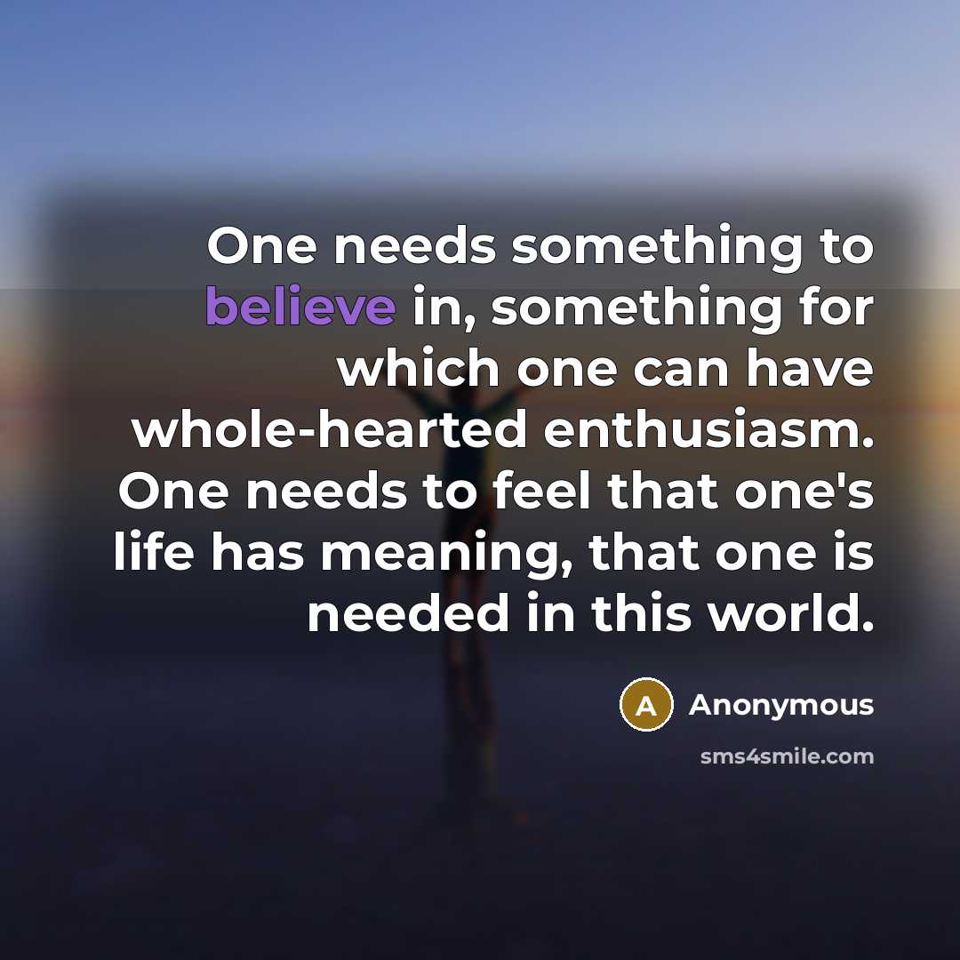 “One needs something to believe in, something for which one can have whole-hearted enthusiasm. One needs to feel that one's life has meaning, that one is needed in this world.” quote by Anonymous