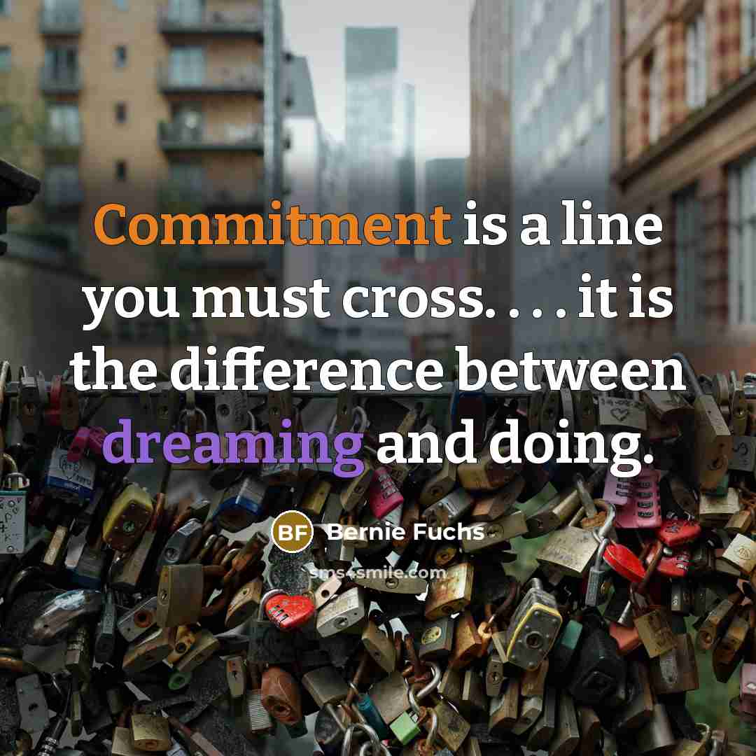 “Commitment is a line you must cross. . . . it is the difference between dreaming and doing.” quote by Bernie Fuchs