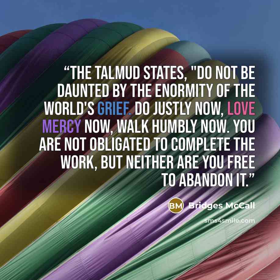 “The Talmud states, "Do not be daunted by the enormity of the world's grief. Do justly now, love mercy now, walk humbly now. You are not obligated to complete the work, but neither are you free to abandon it.” quote by Bridges McCall