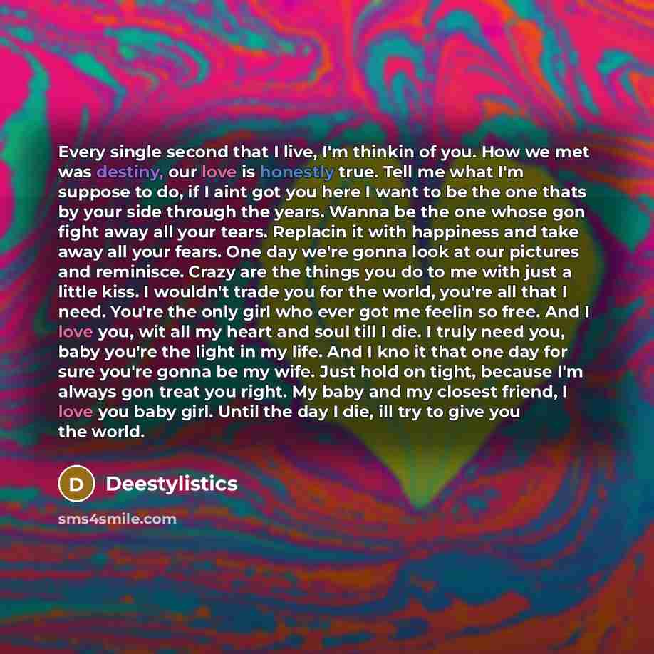 “Every single second that I live, I'm thinkin of you. How we met was destiny, our love is honestly true. Tell me what I'm suppose to do, if I aint got you here I want to be the one thats by your side through the years. Wanna be the one whose gon fight away all your tears. Replacin it with happiness…” quote by Deestylistics