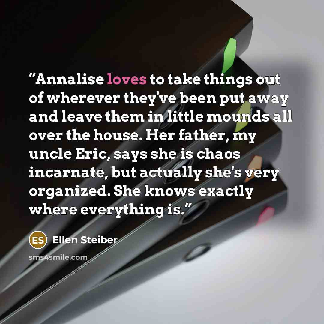 “Annalise loves to take things out of wherever they've been put away and leave them in little mounds all over the house. Her father, my uncle Eric, says she is chaos incarnate, but actually she's very organized. She knows exactly where everything is.” quote by Ellen Steiber
