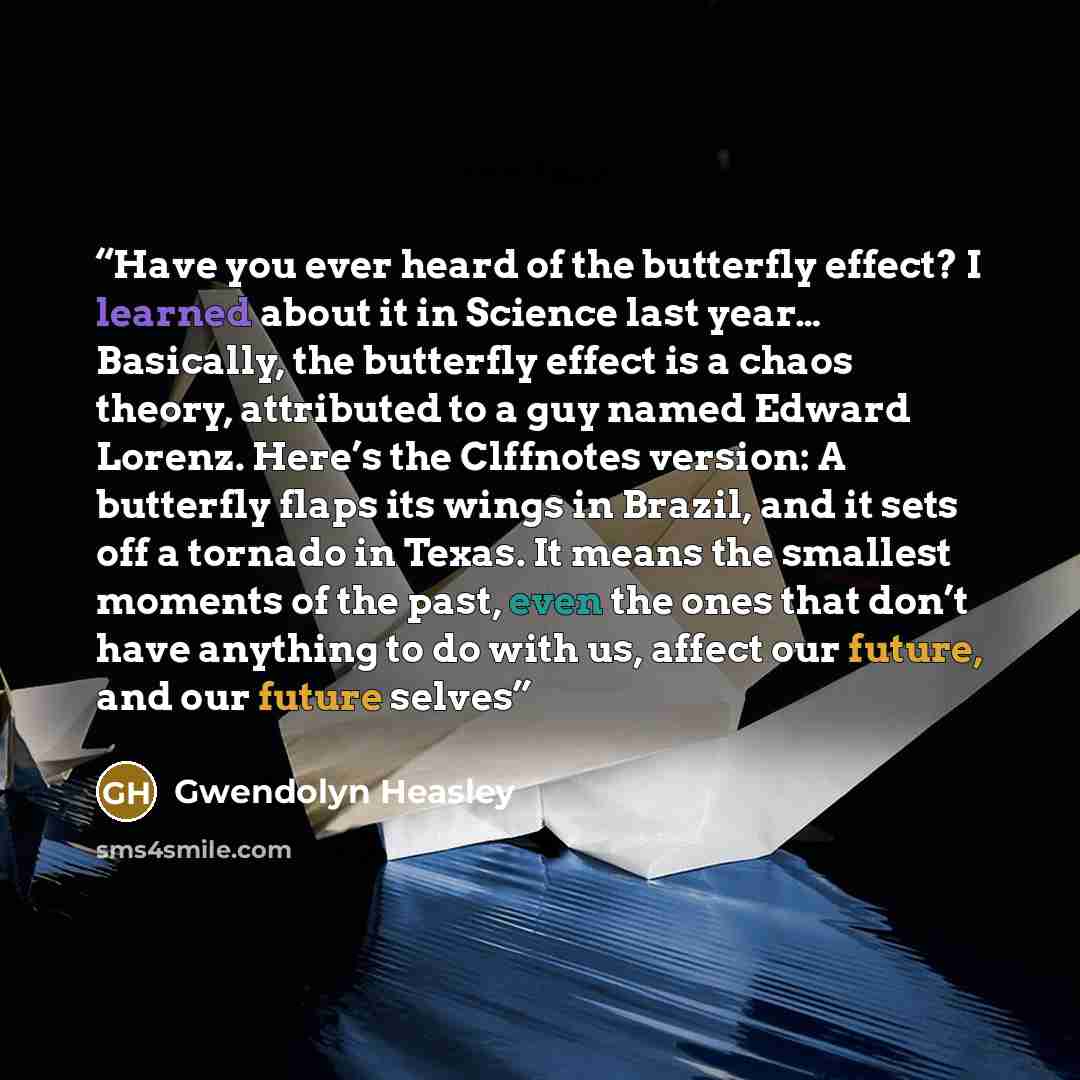 “Have you ever heard of the butterfly effect? I learned about it in Science last year… Basically, the butterfly effect is a chaos theory, attributed to a guy named Edward Lorenz. Here’s the Clffnotes version: A butterfly flaps its wings in Brazil, and it sets off a tornado in Texas. It means the…” quote by Gwendolyn Heasley