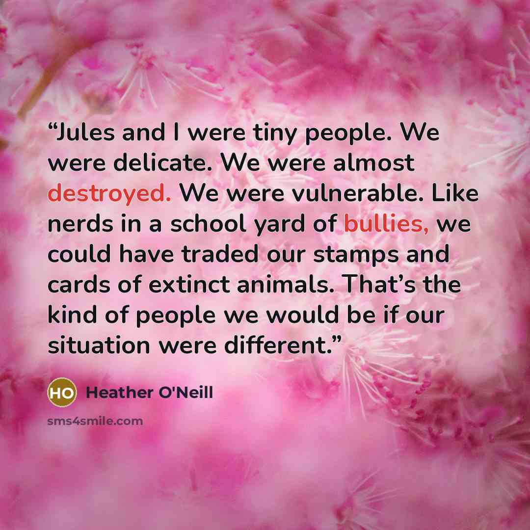 “Jules and I were tiny people. We were delicate. We were almost destroyed. We were vulnerable. Like nerds in a school yard of bullies, we could have traded our stamps and cards of extinct animals. That’s the kind of people we would be if our situation were different.” quote by Heather O'Neill