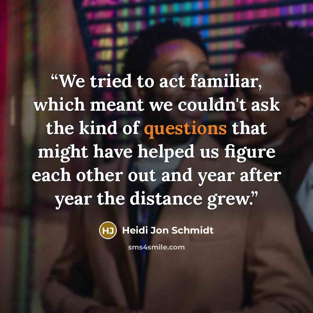 “We tried to act familiar, which meant we couldn't ask the kind of questions that might have helped us figure each other out and year after year the distance grew.” quote by Heidi Jon Schmidt