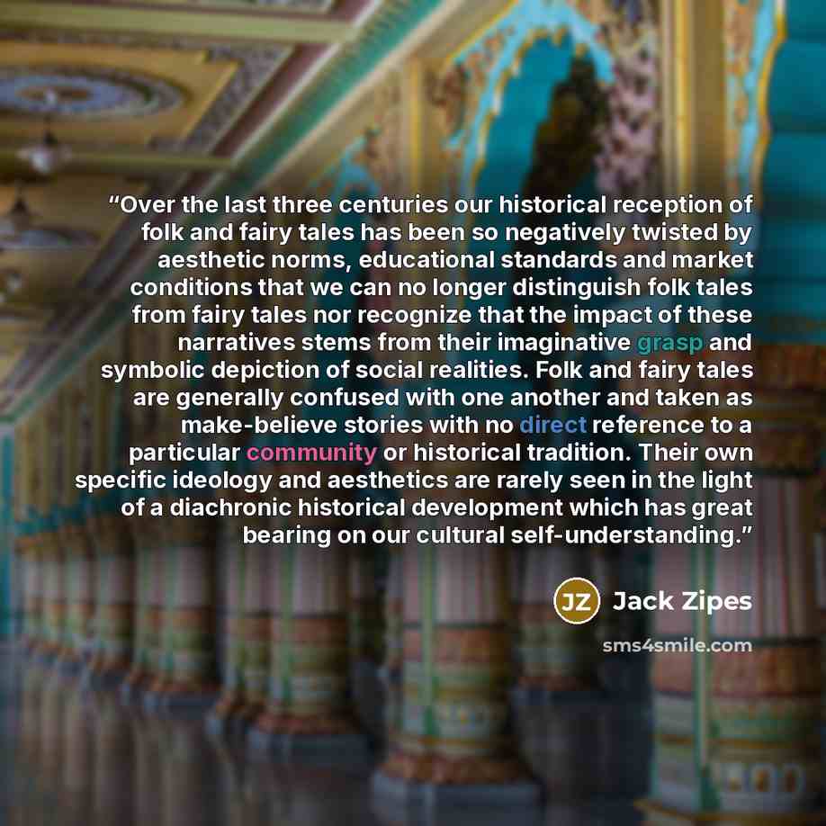 “Over the last three centuries our historical reception of folk and fairy tales has been so negatively twisted by aesthetic norms, educational standards and market conditions that we can no longer distinguish folk tales from fairy tales nor recognize that the impact of these narratives stems from…” quote by Jack Zipes