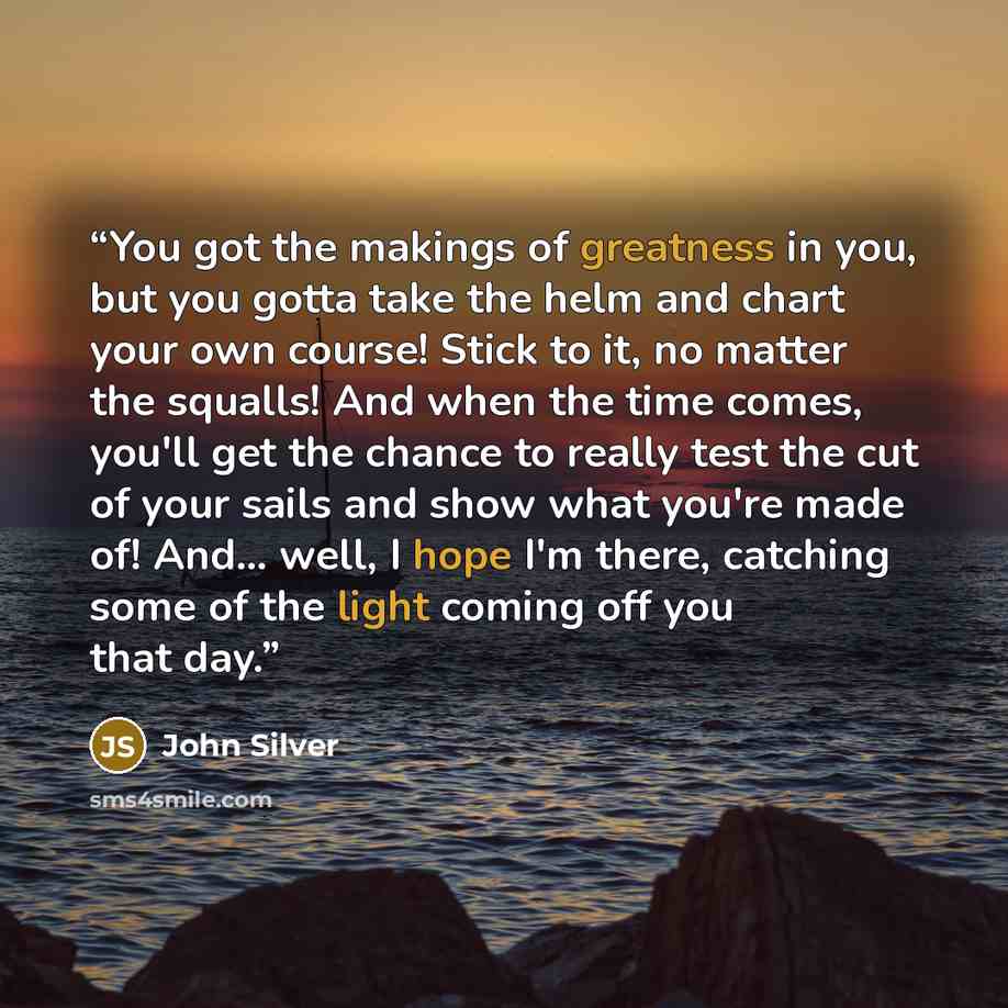 “You got the makings of greatness in you, but you gotta take the helm and chart your own course! Stick to it, no matter the squalls! And when the time comes, you'll get the chance to really test the cut of your sails and show what you're made of! And... well, I hope I'm there, catching some of the…” quote by John Silver