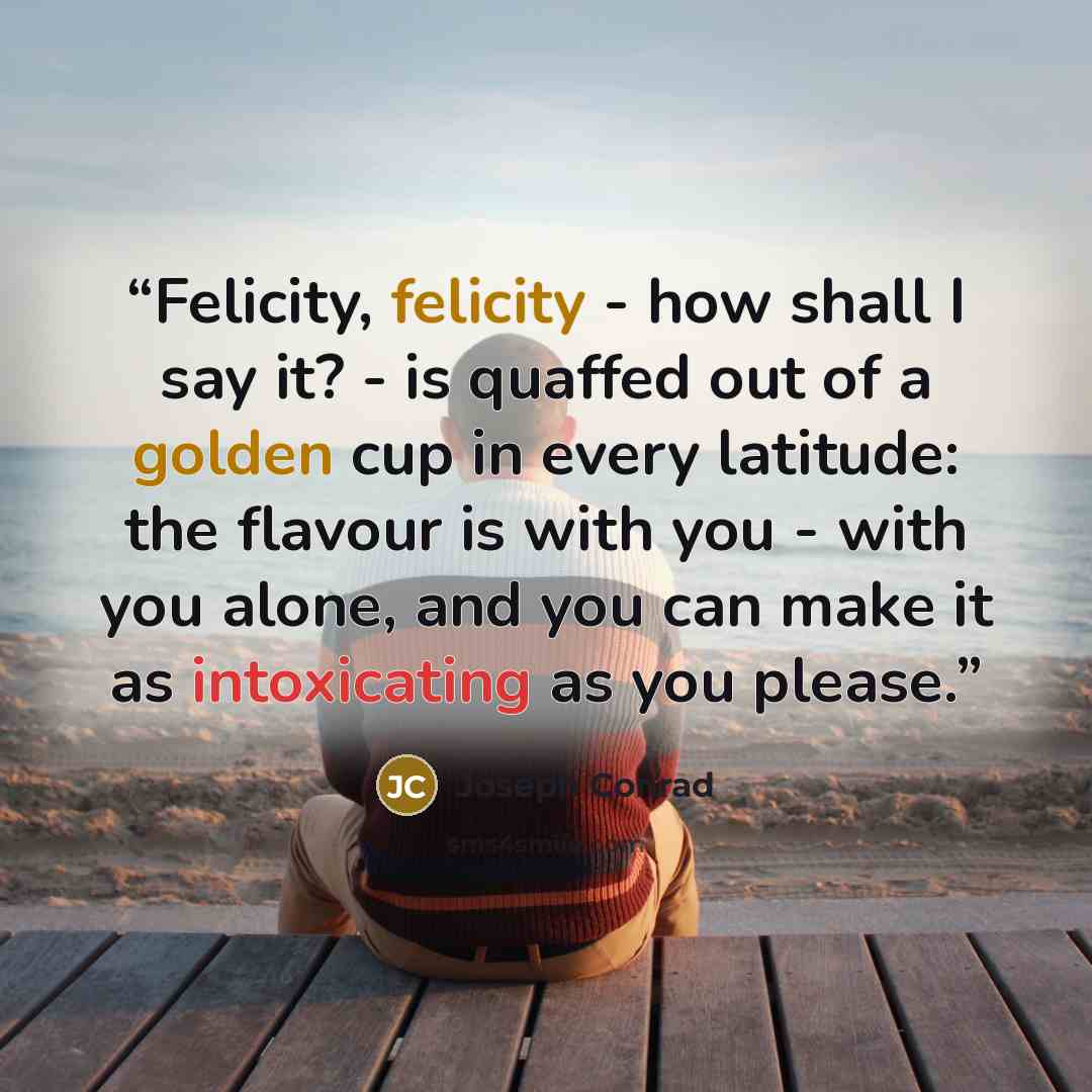 “Felicity, felicity - how shall I say it? - is quaffed out of a golden cup in every latitude: the flavour is with you - with you alone, and you can make it as intoxicating as you please.” quote by Joseph Conrad