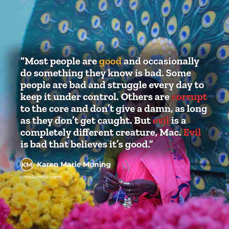 “Most people are good and occasionally do something they know is bad. Some people are bad and struggle every day to keep it under control. Others are corrupt to the core and don’t give a damn, as long as they don’t get caught. But evil is a completely different creature, Mac. Evil is bad that…” quote by Karen Marie Moning