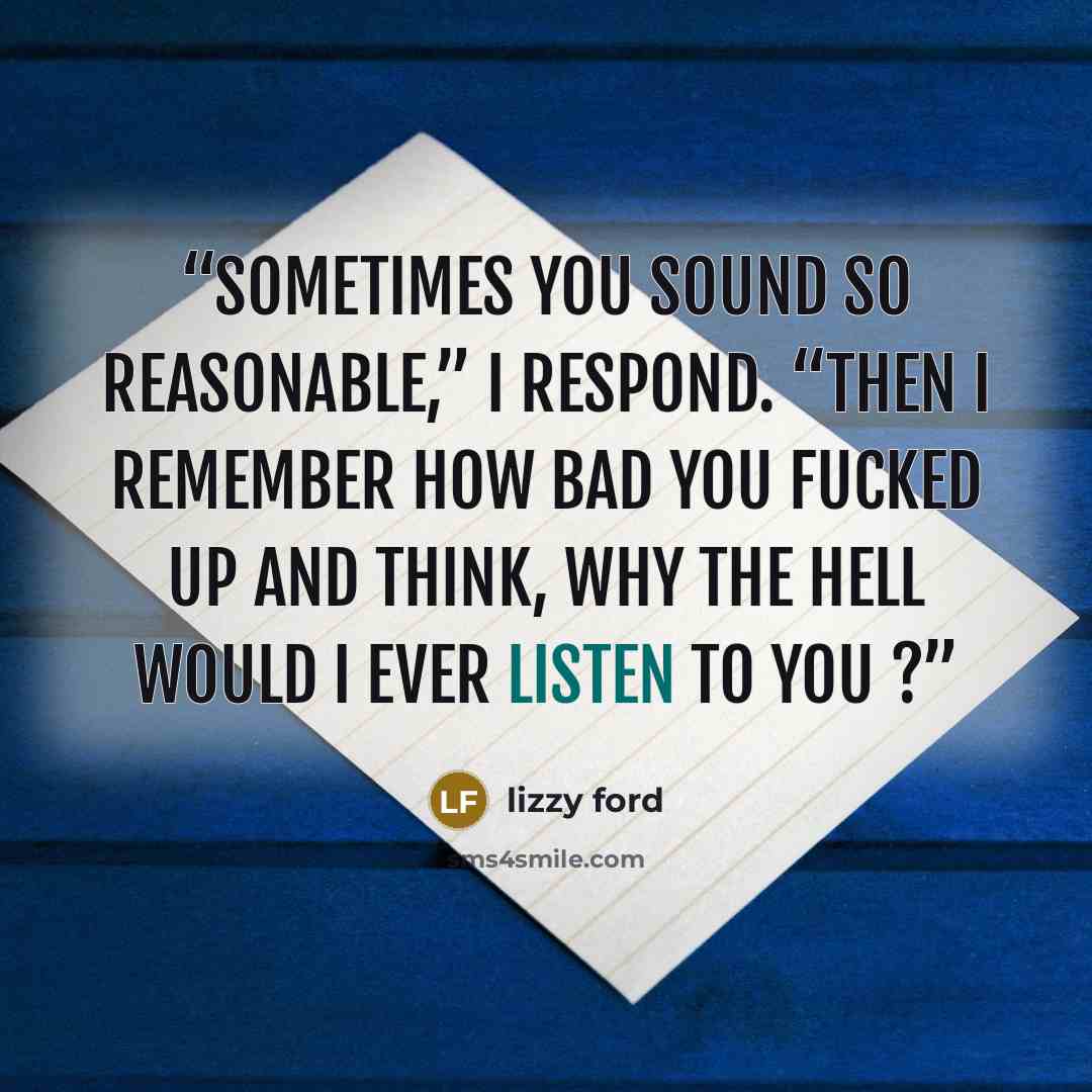 “Sometimes you sound so reasonable,” I respond. “Then I remember how bad you fucked up and think, why the hell would I ever listen to you ?” quote by Lizzy Ford