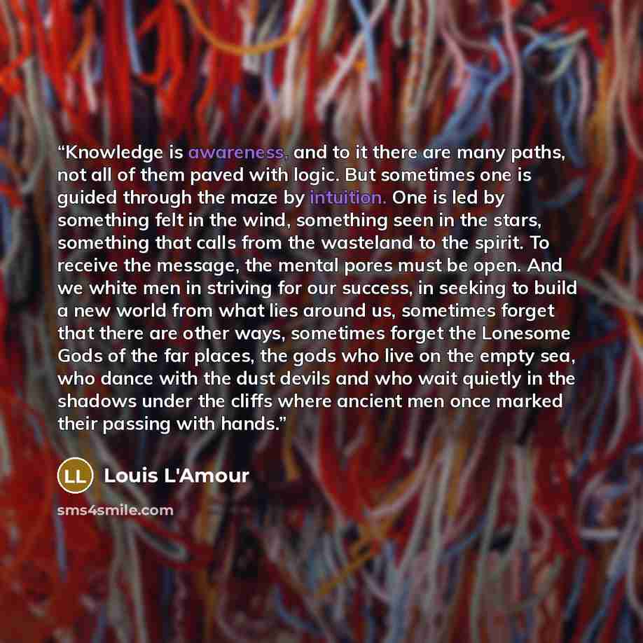 “Knowledge is awareness, and to it there are many paths, not all of them paved with logic. But sometimes one is guided through the maze by intuition. One is led by something felt in the wind, something seen in the stars, something that calls from the wasteland to the spirit. To receive the message…” quote by Louis L'Amour