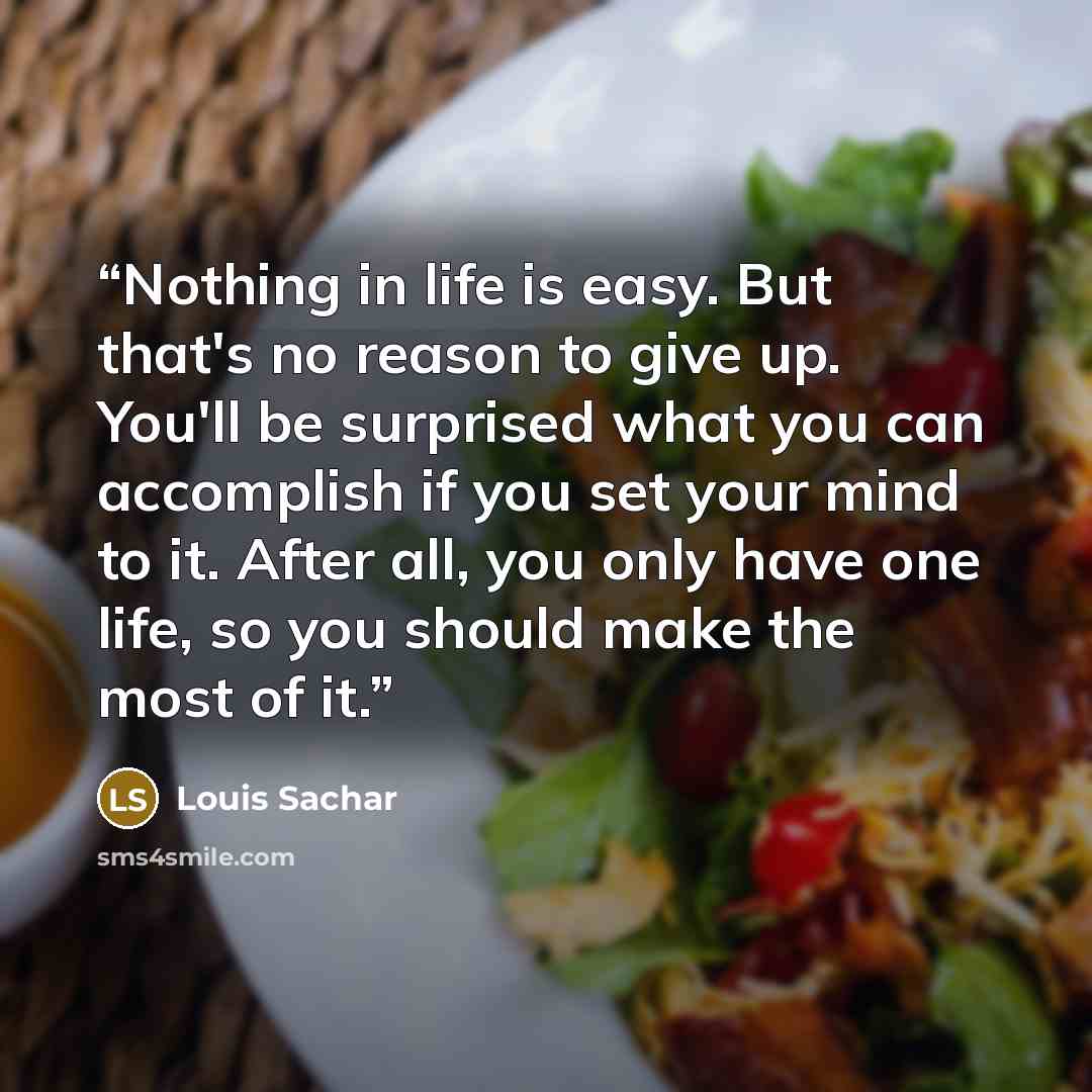“Nothing in life is easy. But that's no reason to give up. You'll be surprised what you can accomplish if you set your mind to it. After all, you only have one life, so you should make the most of it.” quote by Louis Sachar