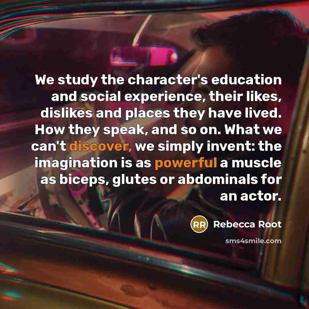 “We study the character's education and social experience, their likes, dislikes and places they have lived. How they speak, and so on. What we can't discover, we simply invent: the imagination is as powerful a muscle as biceps, glutes or abdominals for an actor.” quote by Rebecca Root