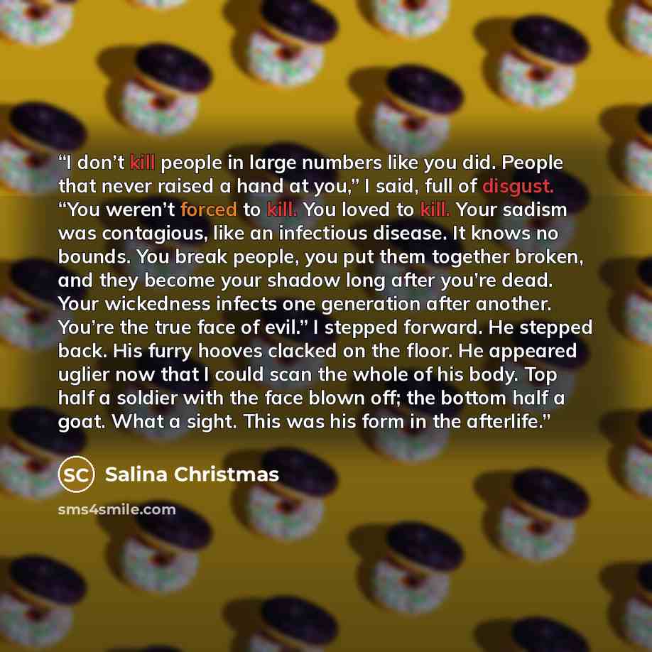 “I don’t kill people in large numbers like you did. People that never raised a hand at you,” I said, full of disgust. “You weren’t forced to kill. You loved to kill. Your sadism was contagious, like an infectious disease. It knows no bounds. You break people, you put them together broken, and they…” quote by Salina Christmas