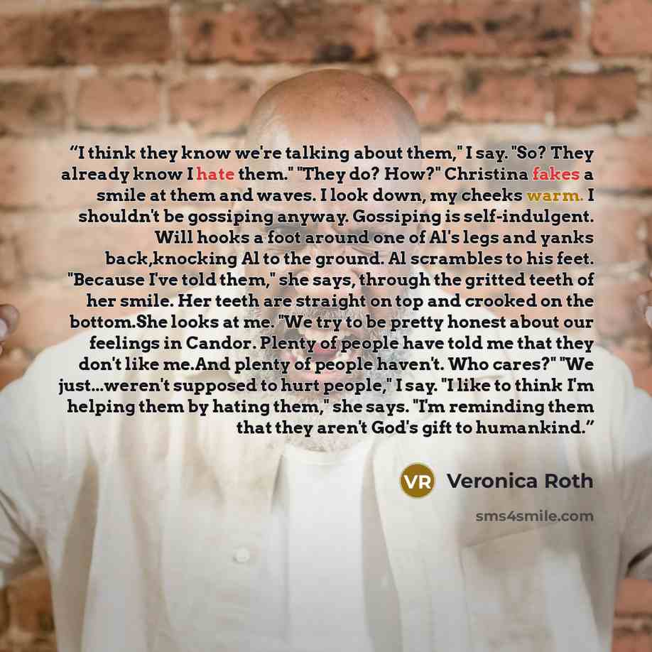 “I think they know we're talking about them," I say. "So? They already know I hate them." "They do? How?" Christina fakes a smile at them and waves. I look down, my cheeks warm. I shouldn't be gossiping anyway. Gossiping is self-indulgent. Will hooks a foot around one of Al's legs and yanks…” quote by Veronica Roth